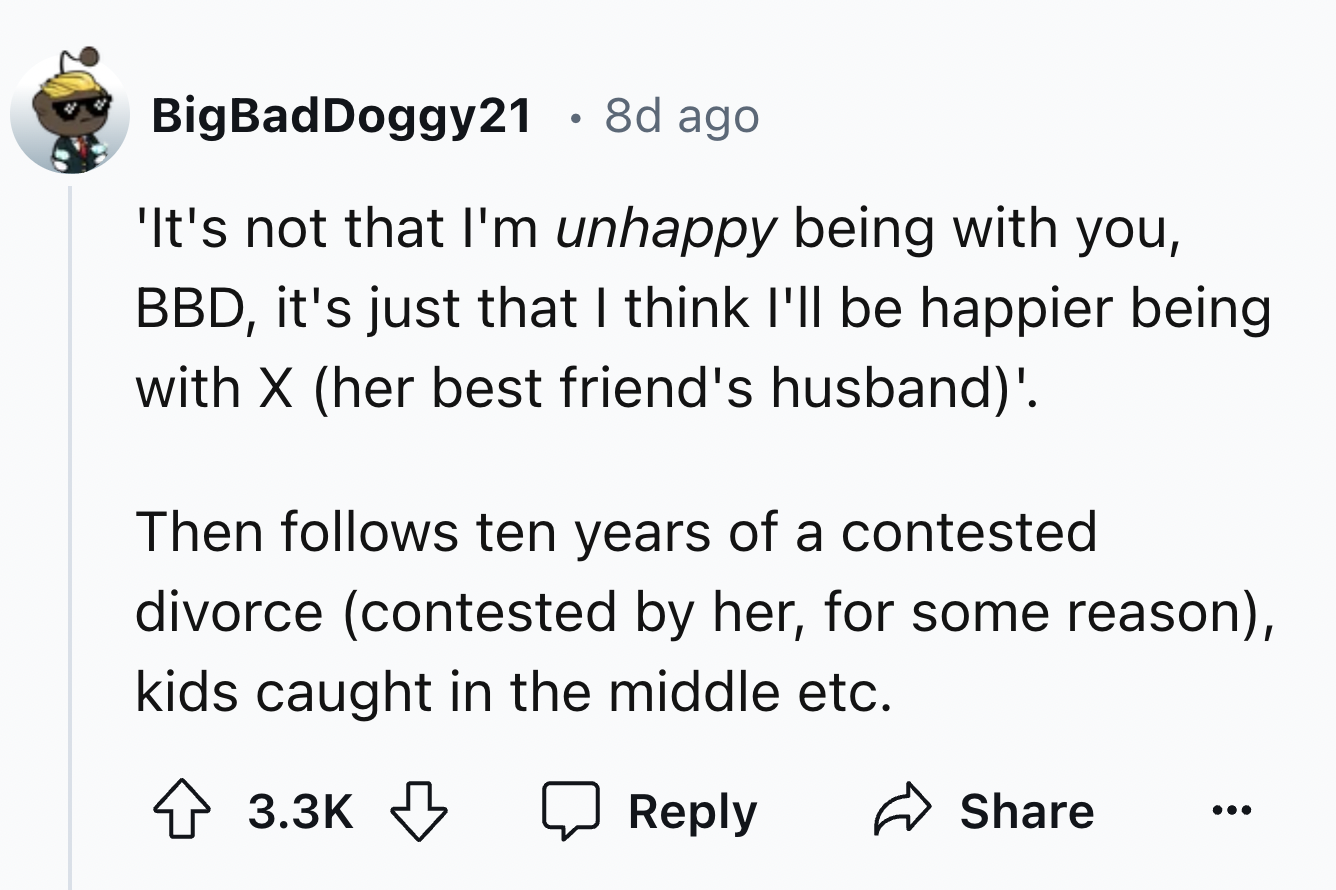 screenshot - BigBadDoggy21 8d ago 'It's not that I'm unhappy being with you, Bbd, it's just that I think I'll be happier being with X her best friend's husband'. Then s ten years of a contested divorce contested by her, for some reason, kids caught in the